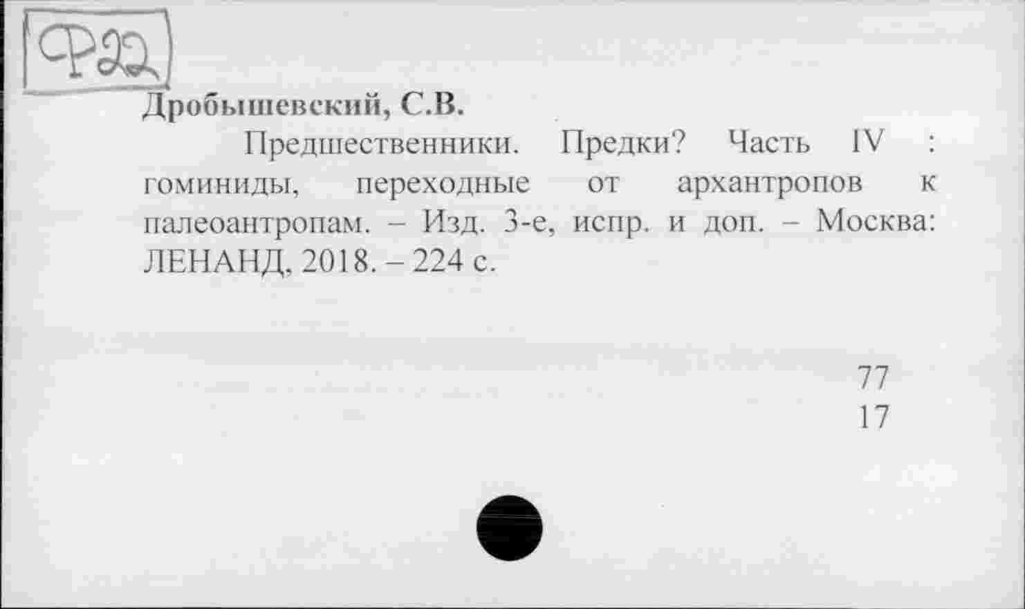 ﻿Дробышевский, С.В.
Предшественники. Предки? Часть IV : гоминиды, переходные от архантропов к палеоантропам. - Изд. 3-є, испр. и доп. - Москва: ЛЕНАНД, 2018.-224 с.
77
17